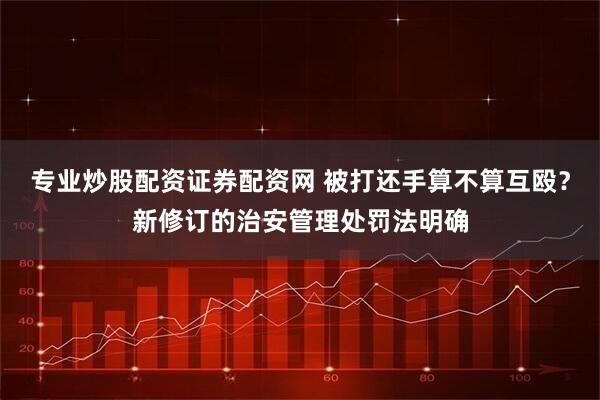 专业炒股配资证券配资网 被打还手算不算互殴？新修订的治安管理处罚法明确