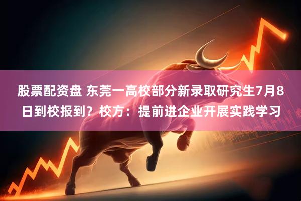股票配资盘 东莞一高校部分新录取研究生7月8日到校报到？校方：提前进企业开展实践学习