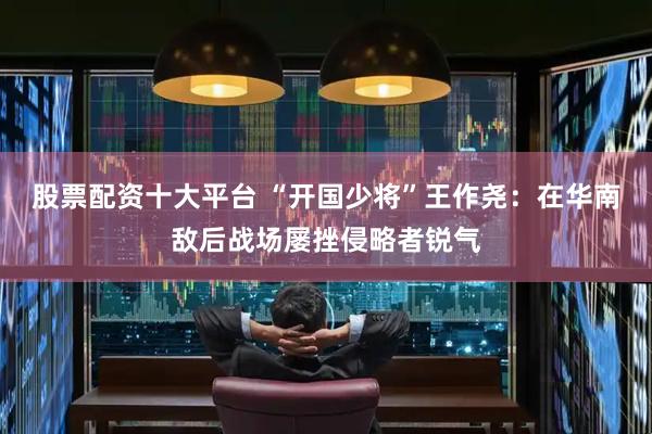 股票配资十大平台 “开国少将”王作尧：在华南敌后战场屡挫侵略者锐气