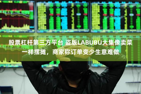 股票杠杆第三方平台 盗版LABUBU大集像卖菜一样摆摊，商家称订单变少生意难做