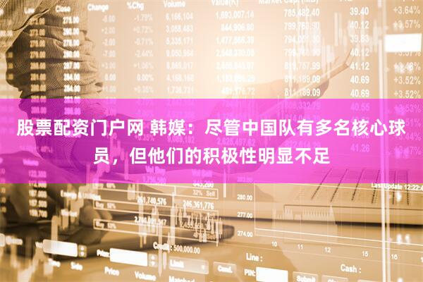 股票配资门户网 韩媒：尽管中国队有多名核心球员，但他们的积极性明显不足