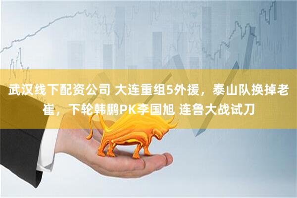 武汉线下配资公司 大连重组5外援，泰山队换掉老崔，下轮韩鹏PK李国旭 连鲁大战试刀