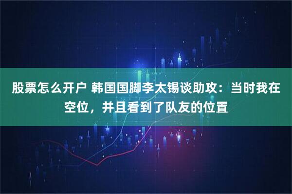 股票怎么开户 韩国国脚李太锡谈助攻：当时我在空位，并且看到了队友的位置