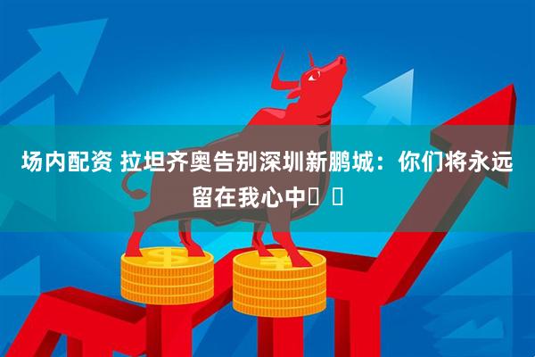 场内配资 拉坦齐奥告别深圳新鹏城：你们将永远留在我心中❤️