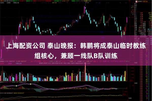 上海配资公司 泰山晚报：韩鹏将成泰山临时教练组核心，兼顾一线队B队训练
