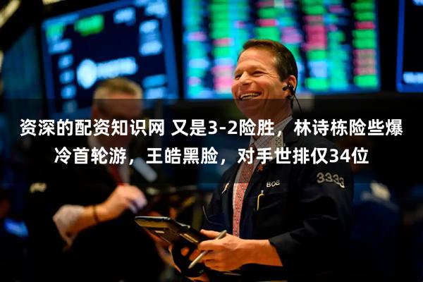 资深的配资知识网 又是3-2险胜，林诗栋险些爆冷首轮游，王皓黑脸，对手世排仅34位