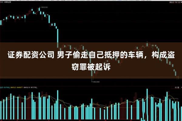证券配资公司 男子偷走自己抵押的车辆，构成盗窃罪被起诉