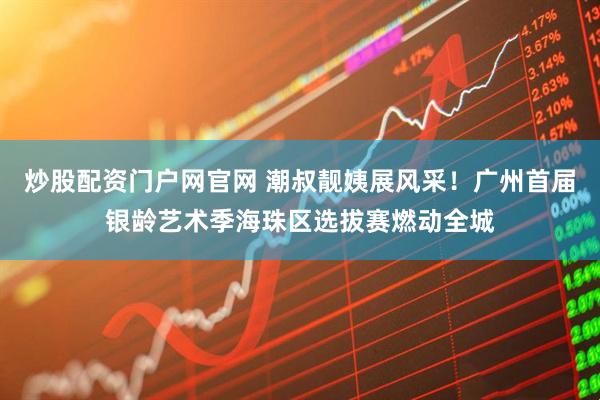 炒股配资门户网官网 潮叔靓姨展风采！广州首届银龄艺术季海珠区选拔赛燃动全城