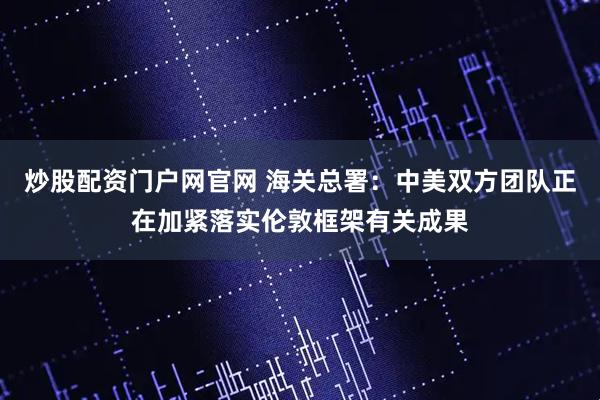 炒股配资门户网官网 海关总署：中美双方团队正在加紧落实伦敦框架有关成果