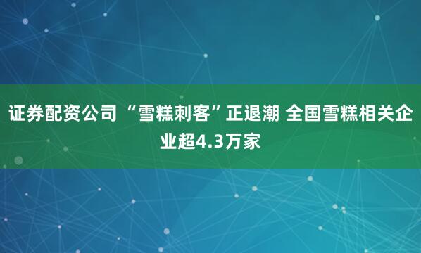 证券配资公司 “雪糕刺客”正退潮 全国雪糕相关企业超4.3万家