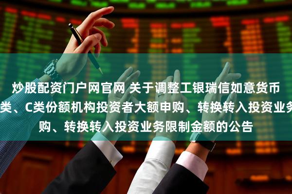 炒股配资门户网官网 关于调整工银瑞信如意货币市场基金A类、B类、C类份额机构投资者大额申购、转换转入投资业务限制金额的公告