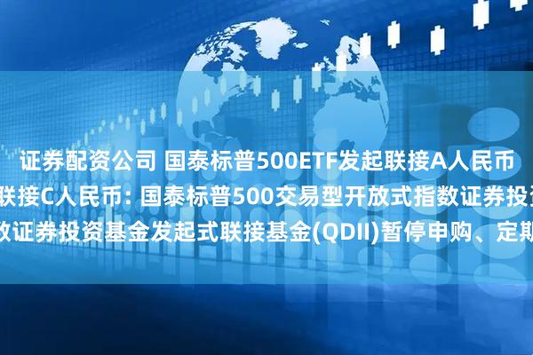 证券配资公司 国泰标普500ETF发起联接A人民币,国泰标普500ETF发起联接C人民币: 国泰标普500交易型开放式指数证券投资基金发起式联接基金(QDII)暂停申购、定期定额投资业务的公告