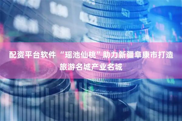 配资平台软件 “瑶池仙桃”助力新疆阜康市打造旅游名城产业名城