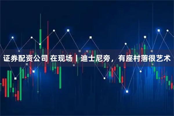 证券配资公司 在现场丨迪士尼旁，有座村落很艺术
